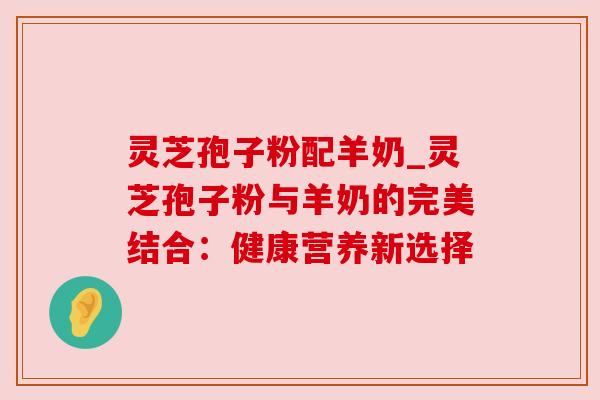 灵芝孢子粉配羊奶_灵芝孢子粉与羊奶的完美结合:健康营养新选择 灵芝孢子粉配羊奶_灵芝孢子粉与羊奶的完美结合:健康营养新选择