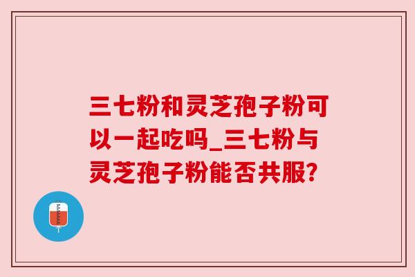 三七粉和灵芝孢子粉可以一起吃吗_三七粉与灵芝孢子粉能否共服？