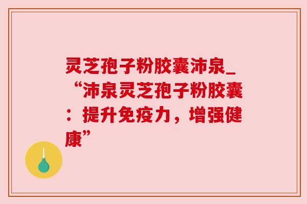 灵芝孢子粉胶囊沛泉_“沛泉灵芝孢子粉胶囊:提升免疫力,增强健康” 灵芝孢子粉胶囊沛泉_“沛泉灵芝孢子粉胶囊:提升免疫力,增强健康”