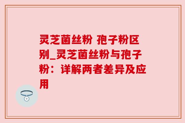 灵芝菌丝粉 孢子粉区别_灵芝菌丝粉与孢子粉:详解两者差异及应用 灵芝菌丝粉 孢子粉区别_灵芝菌丝粉与孢子粉:详解两者差异及应用