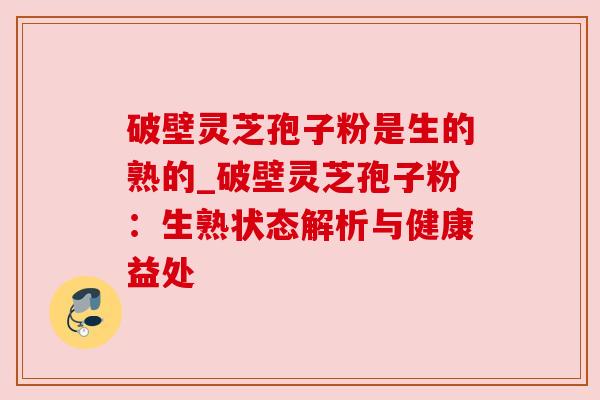 破壁灵芝孢子粉是生的熟的_破壁灵芝孢子粉:生熟状态解析与健康益处 破壁灵芝孢子粉是生的熟的_破壁灵芝孢子粉:生熟状态解析与健康益处