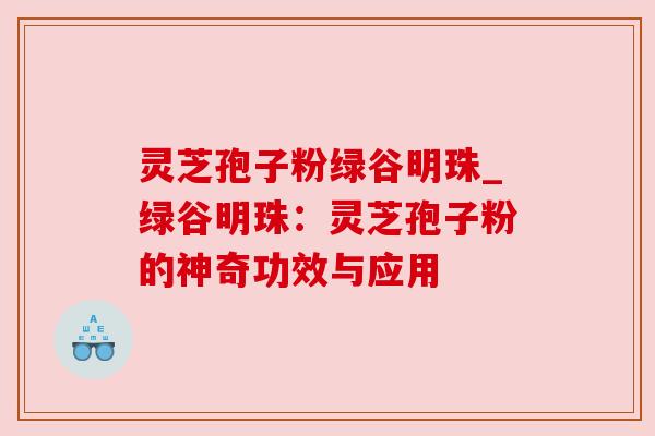 灵芝孢子粉绿谷明珠_绿谷明珠:灵芝孢子粉的神奇功效与应用 灵芝孢子粉绿谷明珠_绿谷明珠:灵芝孢子粉的神奇功效与应用