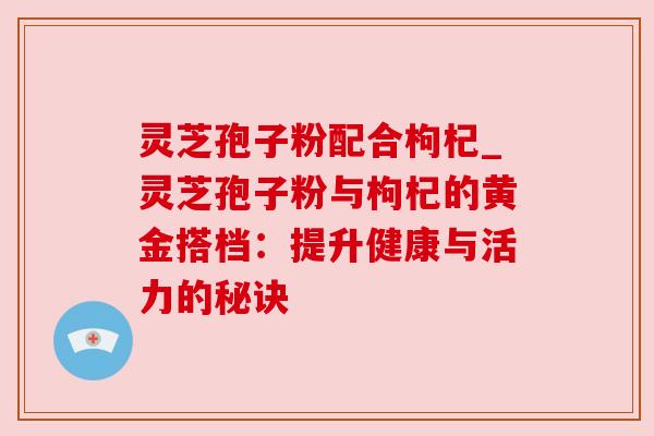 灵芝孢子粉配合枸杞_灵芝孢子粉与枸杞的黄金搭档:提升健康与活力的秘诀 灵芝孢子粉配合枸杞_灵芝孢子粉与枸杞的黄金搭档:提升健康与活力的秘诀