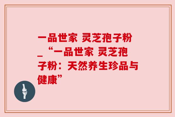 一品世家 灵芝孢子粉_“一品世家 灵芝孢子粉：天然养生珍品与健康”