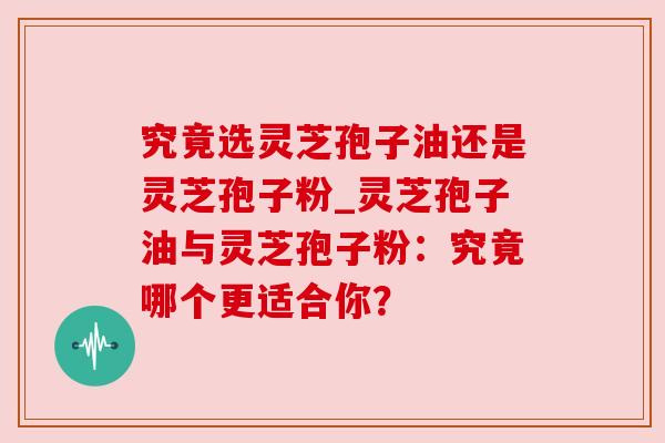 究竟选灵芝孢子油还是灵芝孢子粉_灵芝孢子油与灵芝孢子粉：究竟哪个更适合你？