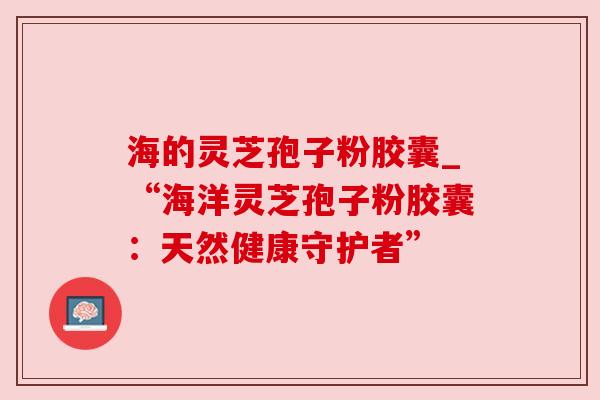 海的灵芝孢子粉胶囊_“海洋灵芝孢子粉胶囊:天然健康守护者” 海的灵芝孢子粉胶囊_“海洋灵芝孢子粉胶囊:天然健康守护者”