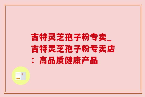 吉特灵芝孢子粉专卖_吉特灵芝孢子粉专卖店:高品质健康产品 吉特灵芝孢子粉专卖_吉特灵芝孢子粉专卖店:高品质健康产品