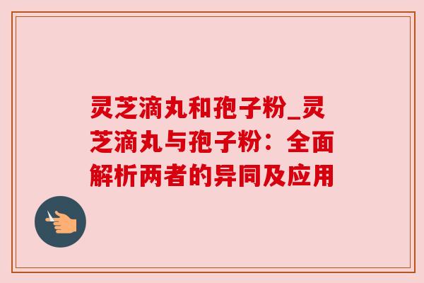 灵芝滴丸和孢子粉_灵芝滴丸与孢子粉：全面解析两者的异同及应用