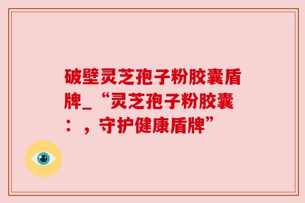 破壁灵芝孢子粉胶囊盾牌_“灵芝孢子粉胶囊:,守护健康盾牌” 破壁灵芝孢子粉胶囊盾牌_“灵芝孢子粉胶囊:,守护健康盾牌”
