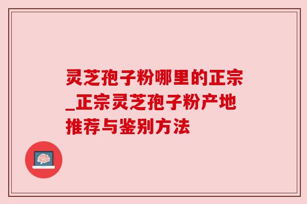 灵芝孢子粉哪里的正宗_正宗灵芝孢子粉产地推荐与鉴别方法
