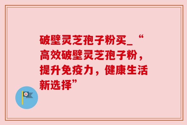 破壁灵芝孢子粉买_“高效破壁灵芝孢子粉,提升免疫力,健康生活新选择” 破壁灵芝孢子粉买_“高效破壁灵芝孢子粉,提升免疫力,健康生活新选择”