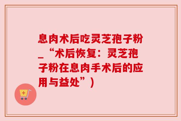 息肉术后吃灵芝孢子粉_“术后恢复：灵芝孢子粉在息肉手术后的应用与益处”)