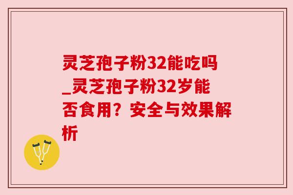 灵芝孢子粉32能吃吗_灵芝孢子粉32岁能否食用?安全与效果解析 灵芝孢子粉32能吃吗_灵芝孢子粉32岁能否食用?安全与效果解析