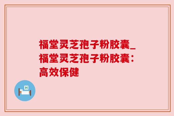 福堂灵芝孢子粉胶囊_福堂灵芝孢子粉胶囊：高效保健