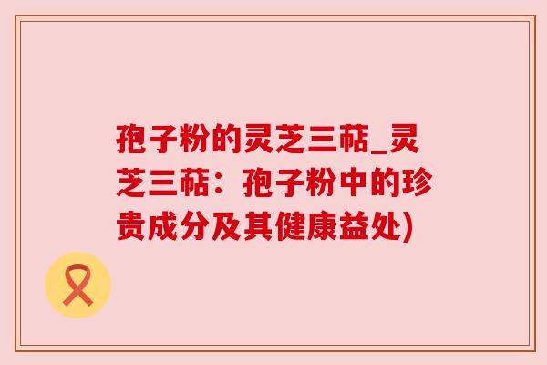 孢子粉的灵芝三萜_灵芝三萜:孢子粉中的珍贵成分及其健康益处) 孢子粉的灵芝三萜_灵芝三萜:孢子粉中的珍贵成分及其健康益处)