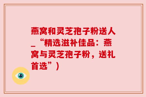 燕窝和灵芝孢子粉送人_“精选滋补佳品：燕窝与灵芝孢子粉，送礼首选”)