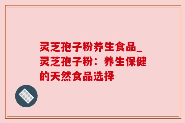 灵芝孢子粉养生食品_灵芝孢子粉:养生保健的天然食品选择 灵芝孢子粉养生食品_灵芝孢子粉:养生保健的天然食品选择