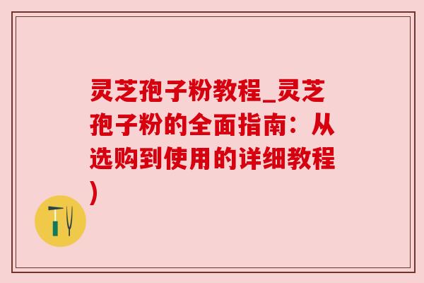 灵芝孢子粉教程_灵芝孢子粉的全面指南:从选购到使用的详细教程) 灵芝孢子粉教程_灵芝孢子粉的全面指南:从选购到使用的详细教程)