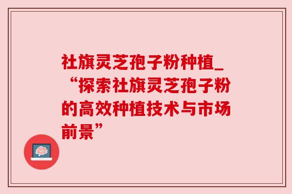 社旗灵芝孢子粉种植_“探索社旗灵芝孢子粉的高效种植技术与市场前景” 社旗灵芝孢子粉种植_“探索社旗灵芝孢子粉的高效种植技术与市场前景”
