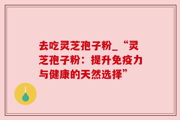 去吃灵芝孢子粉_“灵芝孢子粉：提升免疫力与健康的天然选择”