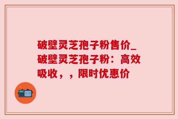 破壁灵芝孢子粉售价_破壁灵芝孢子粉:高效吸收,,限时优惠价 破壁灵芝孢子粉售价_破壁灵芝孢子粉:高效吸收,,限时优惠价