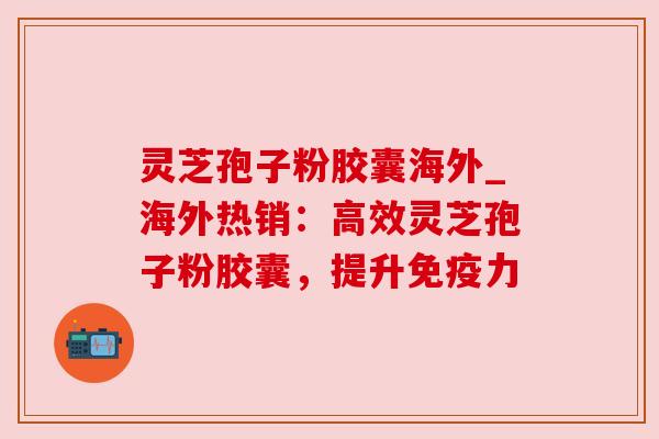 灵芝孢子粉胶囊海外_海外热销:高效灵芝孢子粉胶囊,提升免疫力 灵芝孢子粉胶囊海外_海外热销:高效灵芝孢子粉胶囊,提升免疫力