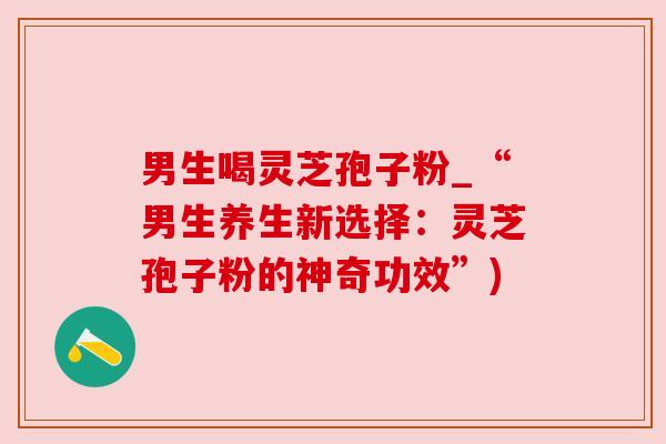 男生喝灵芝孢子粉_“男生养生新选择：灵芝孢子粉的神奇功效”)