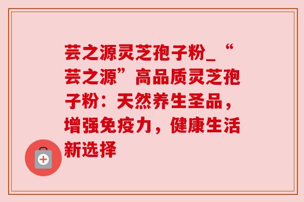 芸之源灵芝孢子粉_“芸之源”高品质灵芝孢子粉:天然养生圣品,增强免疫力,健康生活新选择 芸之源灵芝孢子粉_“芸之源”高品质灵芝孢子粉:天然养生圣品,增强免疫力,健康生活新选择