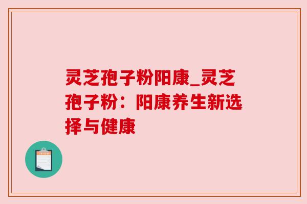 灵芝孢子粉阳康_灵芝孢子粉:阳康养生新选择与健康 灵芝孢子粉阳康_灵芝孢子粉:阳康养生新选择与健康