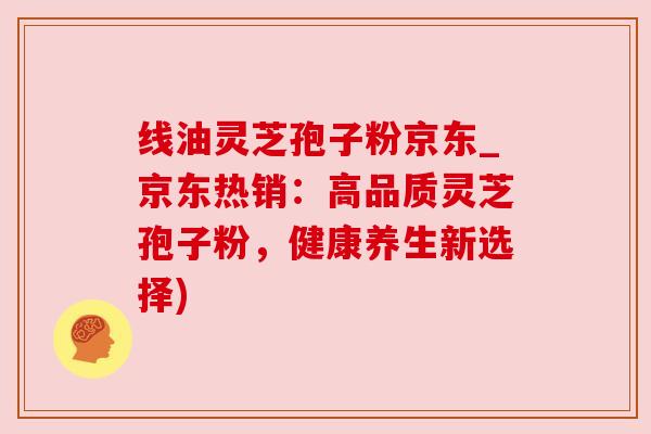 线油灵芝孢子粉京东_京东热销：高品质灵芝孢子粉，健康养生新选择)