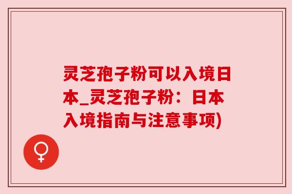 灵芝孢子粉可以入境日本_灵芝孢子粉：日本入境指南与注意事项)