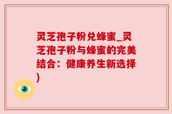 灵芝孢子粉兑蜂蜜_灵芝孢子粉与蜂蜜的完美结合:健康养生新选择) 灵芝孢子粉兑蜂蜜_灵芝孢子粉与蜂蜜的完美结合:健康养生新选择)