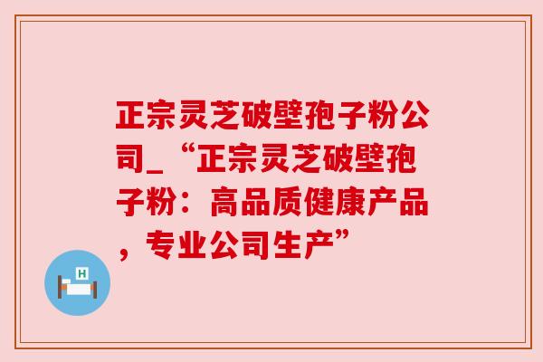 正宗灵芝破壁孢子粉公司_“正宗灵芝破壁孢子粉：高品质健康产品，专业公司生产”