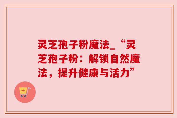 灵芝孢子粉魔法_“灵芝孢子粉:解锁自然魔法,提升健康与活力” 灵芝孢子粉魔法_“灵芝孢子粉:解锁自然魔法,提升健康与活力”