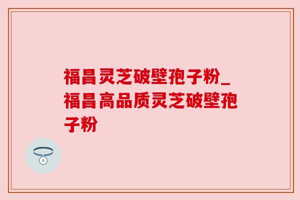 福昌灵芝破壁孢子粉_福昌高品质灵芝破壁孢子粉