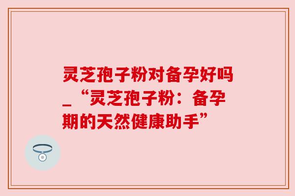 灵芝孢子粉对备孕好吗_“灵芝孢子粉:备孕期的天然健康助手” 灵芝孢子粉对备孕好吗_“灵芝孢子粉:备孕期的天然健康助手”