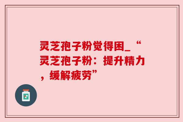 灵芝孢子粉觉得困_“灵芝孢子粉：提升精力，缓解疲劳”