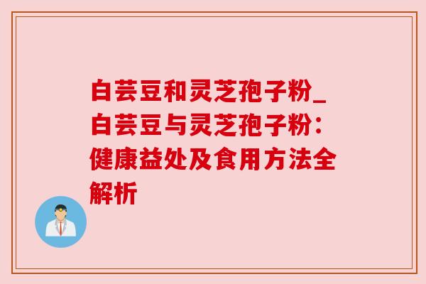 白芸豆和灵芝孢子粉_白芸豆与灵芝孢子粉：健康益处及食用方法全解析