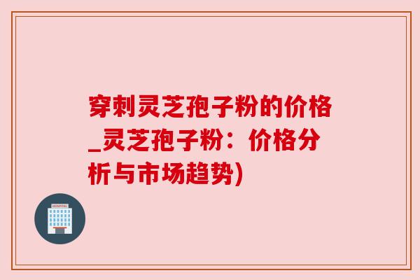 穿刺灵芝孢子粉的价格_灵芝孢子粉:价格分析与市场趋势) 穿刺灵芝孢子粉的价格_灵芝孢子粉:价格分析与市场趋势)