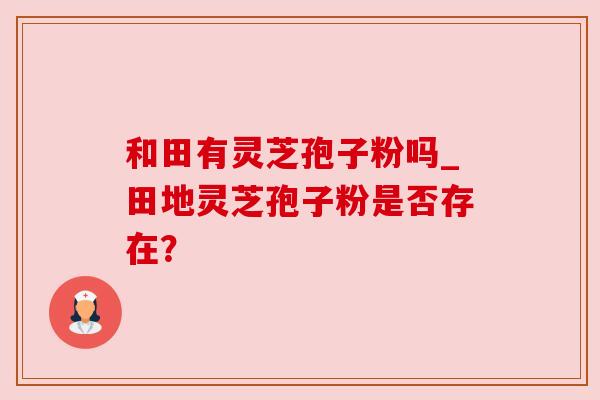 和田有灵芝孢子粉吗_田地灵芝孢子粉是否存在? 和田有灵芝孢子粉吗_田地灵芝孢子粉是否存在?