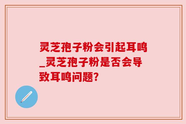 灵芝孢子粉会引起耳鸣_灵芝孢子粉是否会导致耳鸣问题? 灵芝孢子粉会引起耳鸣_灵芝孢子粉是否会导致耳鸣问题?