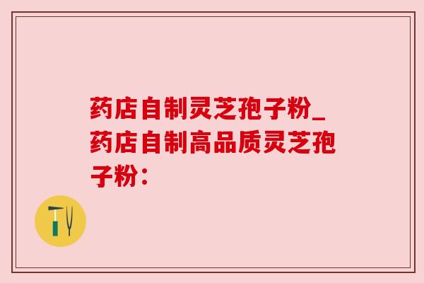 药店自制灵芝孢子粉_药店自制高品质灵芝孢子粉：