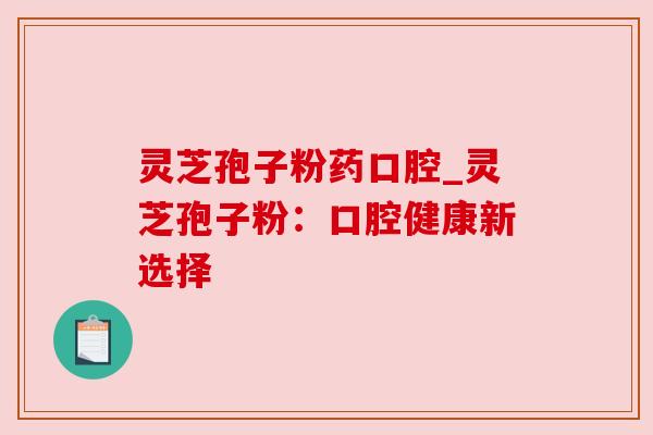 灵芝孢子粉药口腔_灵芝孢子粉:口腔健康新选择 灵芝孢子粉药口腔_灵芝孢子粉:口腔健康新选择