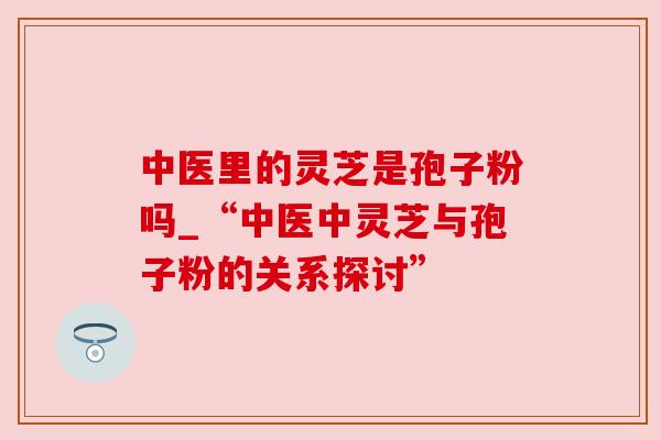 中医里的灵芝是孢子粉吗_“中医中灵芝与孢子粉的关系探讨”