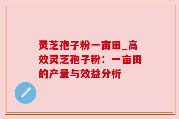 灵芝孢子粉一亩田_高效灵芝孢子粉：一亩田的产量与效益分析