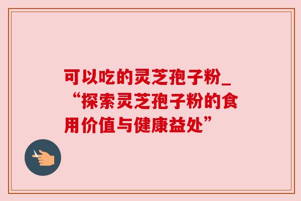 可以吃的灵芝孢子粉_“探索灵芝孢子粉的食用价值与健康益处”