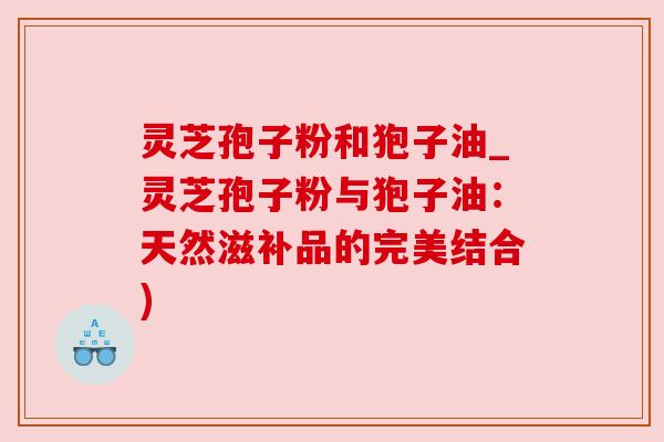 灵芝孢子粉和狍子油_灵芝孢子粉与狍子油:天然滋补品的完美结合) 灵芝孢子粉和狍子油_灵芝孢子粉与狍子油:天然滋补品的完美结合)