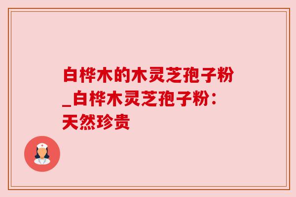 白桦木的木灵芝孢子粉_白桦木灵芝孢子粉:天然珍贵 白桦木的木灵芝孢子粉_白桦木灵芝孢子粉:天然珍贵