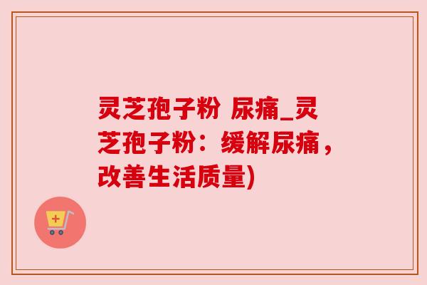 灵芝孢子粉 尿痛_灵芝孢子粉:缓解尿痛,改善生活质量) 灵芝孢子粉 尿痛_灵芝孢子粉:缓解尿痛,改善生活质量)