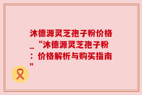 沐德源灵芝孢子粉价格_“沐德源灵芝孢子粉:价格解析与购买指南” 沐德源灵芝孢子粉价格_“沐德源灵芝孢子粉:价格解析与购买指南”